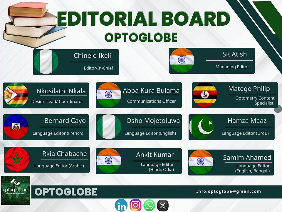 THE OPTOGLOBE EDITORIAL BOARD Here are the OPTOGLOBE editorial board members and their portfolio 1. Chinelo Ikeli (Nigeria)- Editor-in-chief 2. SK Atish (India)- Managing Editor3. Matege Philip (Uganda)- Optometry Content Specialist 4. Abba Kura Bulama (India)- Communications Officer5. Nkosilatha Nkala (Zimbabwe)- Design Lead/Coordinator 6. Ankit Kumar (India)- Language Editor (Hindi, Odia)7. Bernard Cayo (Haiti)- Language Editor (French)8. Hamza Maaz (Pakistan)- Language Editor (Urdu)9. Osho Mojetoluwa Grace (Nigeria)- Language Editor(English)10. Rkia Chabache (Morocco) - Language Editor(Arabic)11. Samim Ahamed (India)- Language Editor (English, Bengali)